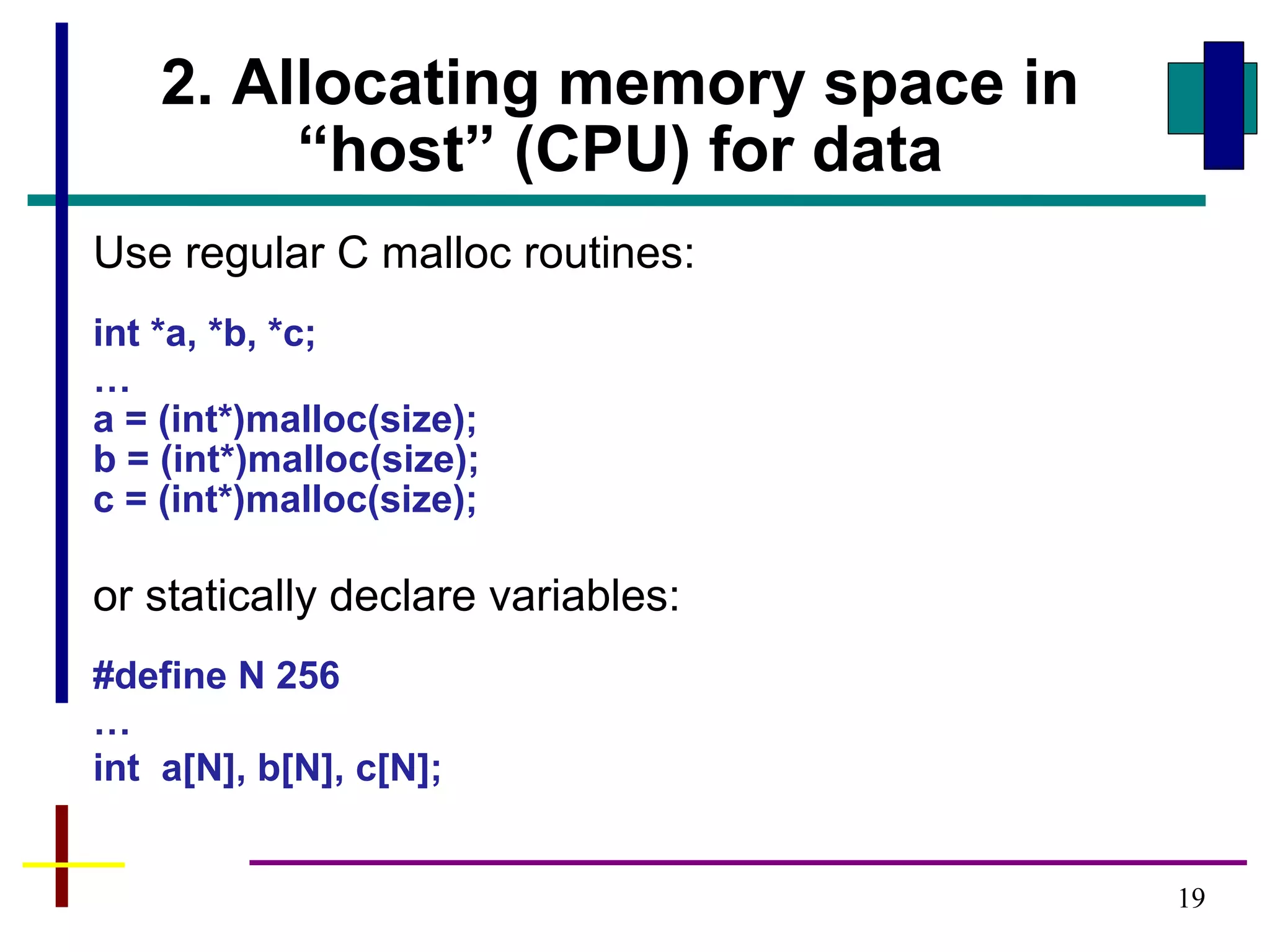 19
2. Allocating memory space in
“host” (CPU) for data
Use regular C malloc routines:
int *a, *b, *c;
…
a = (int*)malloc(size);
b = (int*)malloc(size);
c = (int*)malloc(size);
or statically declare variables:
#define N 256
…
int a[N], b[N], c[N];
 