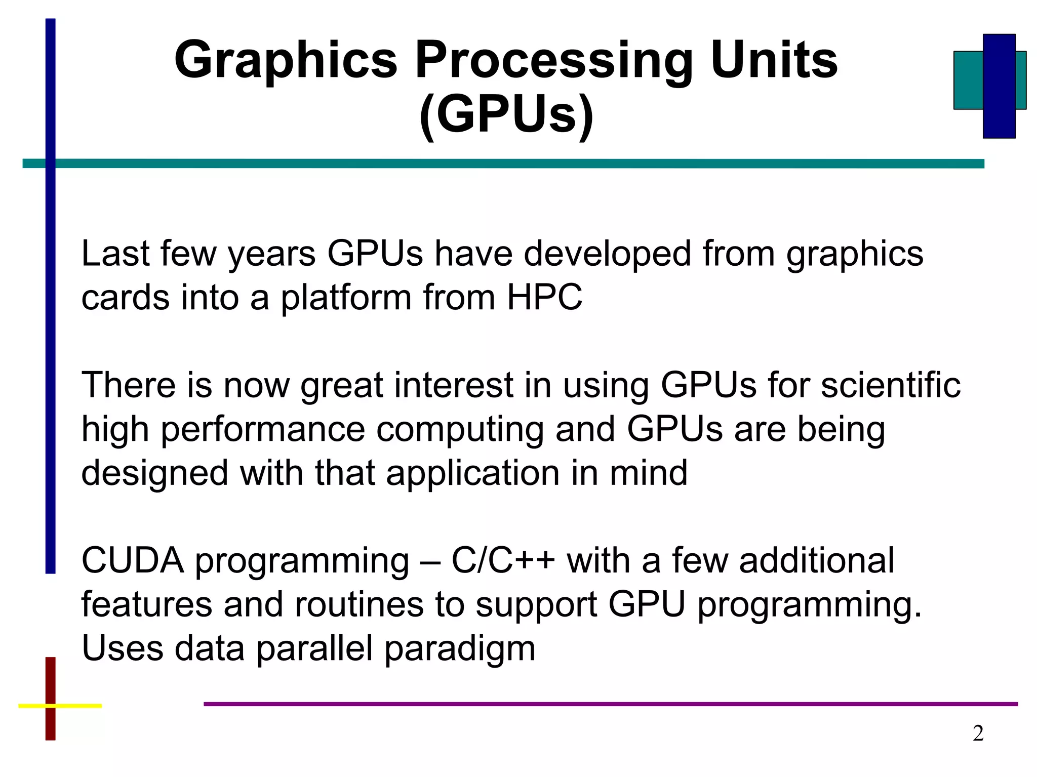 2
Last few years GPUs have developed from graphics
cards into a platform from HPC
There is now great interest in using GPUs for scientific
high performance computing and GPUs are being
designed with that application in mind
CUDA programming – C/C++ with a few additional
features and routines to support GPU programming.
Uses data parallel paradigm
Graphics Processing Units
(GPUs)
 