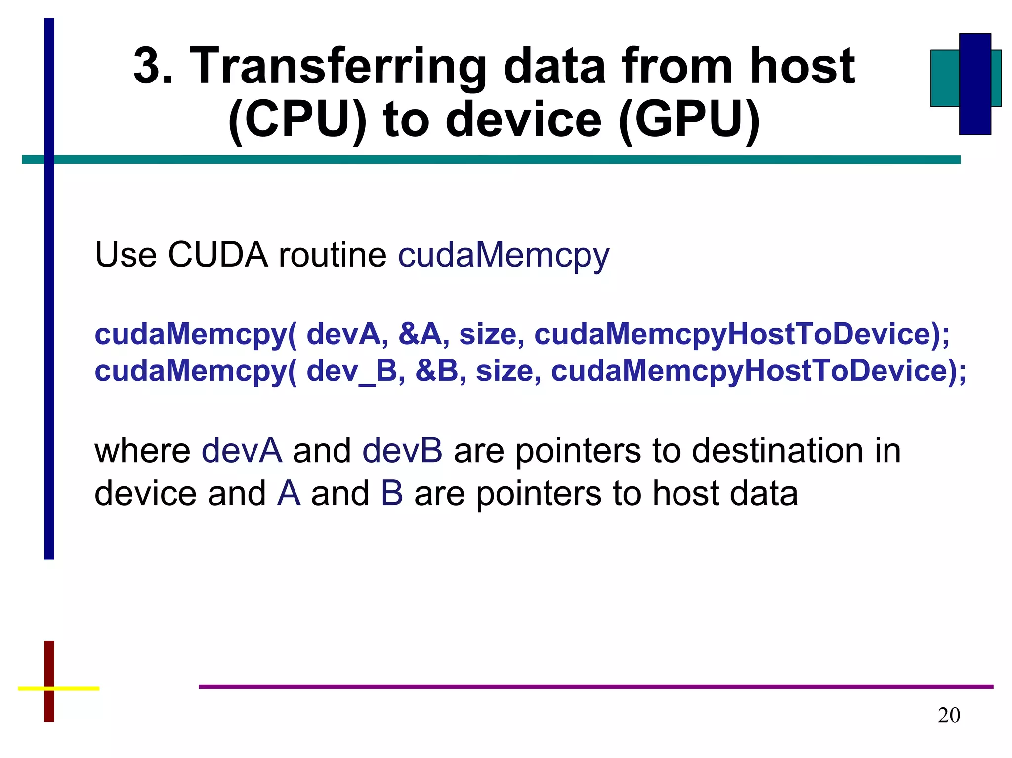 20
3. Transferring data from host
(CPU) to device (GPU)
Use CUDA routine cudaMemcpy
cudaMemcpy( devA, &A, size, cudaMemcpyHostToDevice);
cudaMemcpy( dev_B, &B, size, cudaMemcpyHostToDevice);
where devA and devB are pointers to destination in
device and A and B are pointers to host data
 