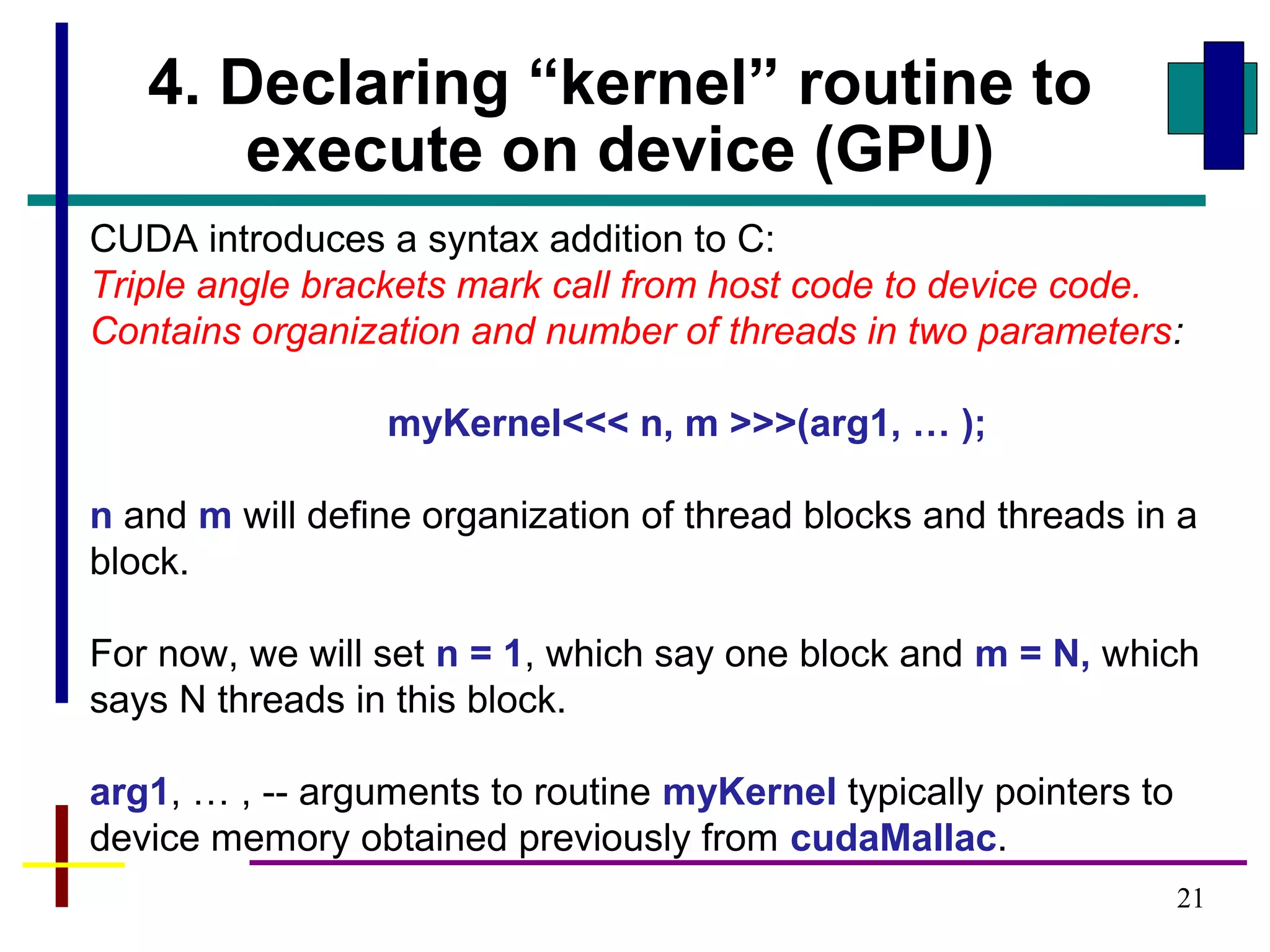 21
4. Declaring “kernel” routine to
execute on device (GPU)
CUDA introduces a syntax addition to C:
Triple angle brackets mark call from host code to device code.
Contains organization and number of threads in two parameters:
myKernel<<< n, m >>>(arg1, … );
n and m will define organization of thread blocks and threads in a
block.
For now, we will set n = 1, which say one block and m = N, which
says N threads in this block.
arg1, … , -- arguments to routine myKernel typically pointers to
device memory obtained previously from cudaMallac.
 