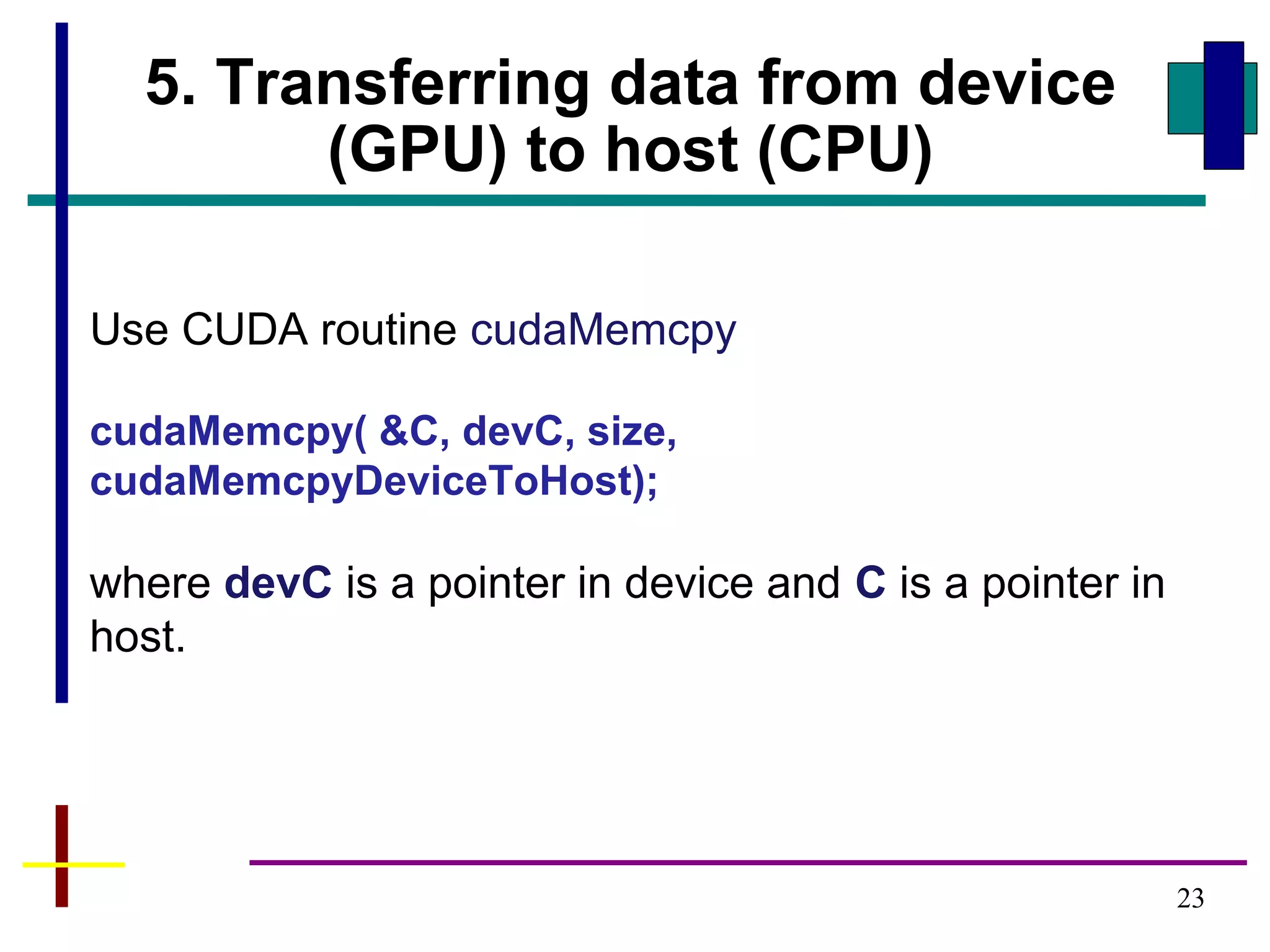 23
5. Transferring data from device
(GPU) to host (CPU)
Use CUDA routine cudaMemcpy
cudaMemcpy( &C, devC, size,
cudaMemcpyDeviceToHost);
where devC is a pointer in device and C is a pointer in
host.
 