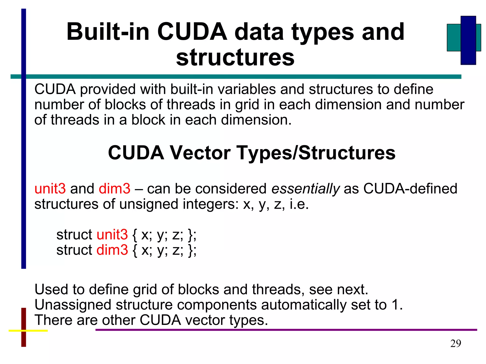29
CUDA provided with built-in variables and structures to define
number of blocks of threads in grid in each dimension and number
of threads in a block in each dimension.
CUDA Vector Types/Structures
unit3 and dim3 – can be considered essentially as CUDA-defined
structures of unsigned integers: x, y, z, i.e.
struct unit3 { x; y; z; };
struct dim3 { x; y; z; };
Used to define grid of blocks and threads, see next.
Unassigned structure components automatically set to 1.
There are other CUDA vector types.
Built-in CUDA data types and
structures
 