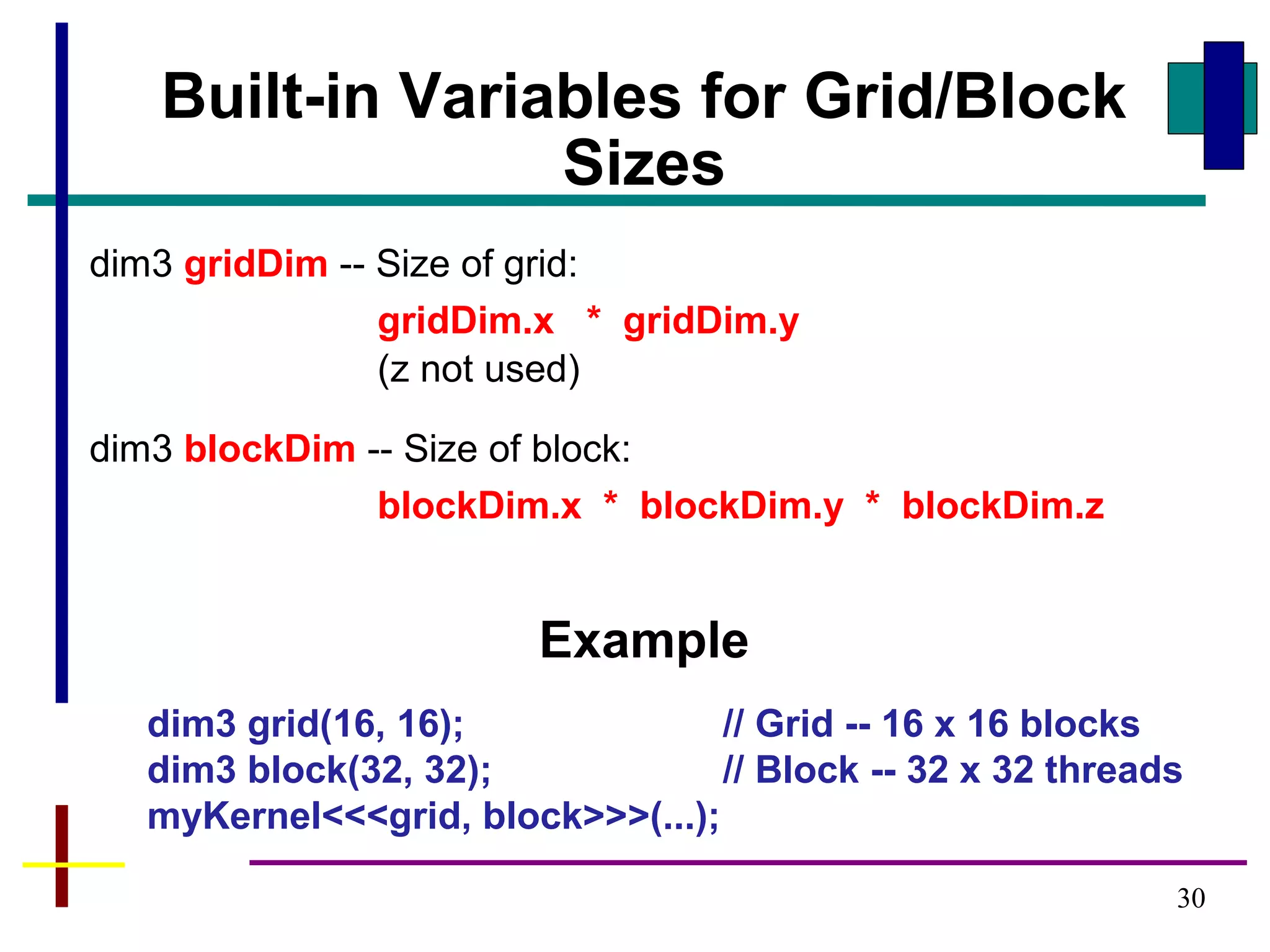 30
Built-in Variables for Grid/Block
Sizes
dim3 gridDim -- Size of grid:
gridDim.x * gridDim.y
(z not used)
dim3 blockDim -- Size of block:
blockDim.x * blockDim.y * blockDim.z
Example
dim3 grid(16, 16); // Grid -- 16 x 16 blocks
dim3 block(32, 32); // Block -- 32 x 32 threads
myKernel<<<grid, block>>>(...);
 