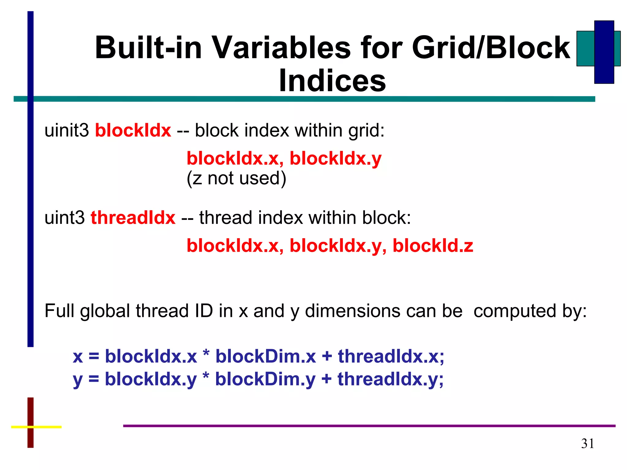 31
Built-in Variables for Grid/Block
Indices
uinit3 blockIdx -- block index within grid:
blockIdx.x, blockIdx.y
(z not used)
uint3 threadIdx -- thread index within block:
blockIdx.x, blockIdx.y, blockId.z
Full global thread ID in x and y dimensions can be computed by:
x = blockIdx.x * blockDim.x + threadIdx.x;
y = blockIdx.y * blockDim.y + threadIdx.y;
 