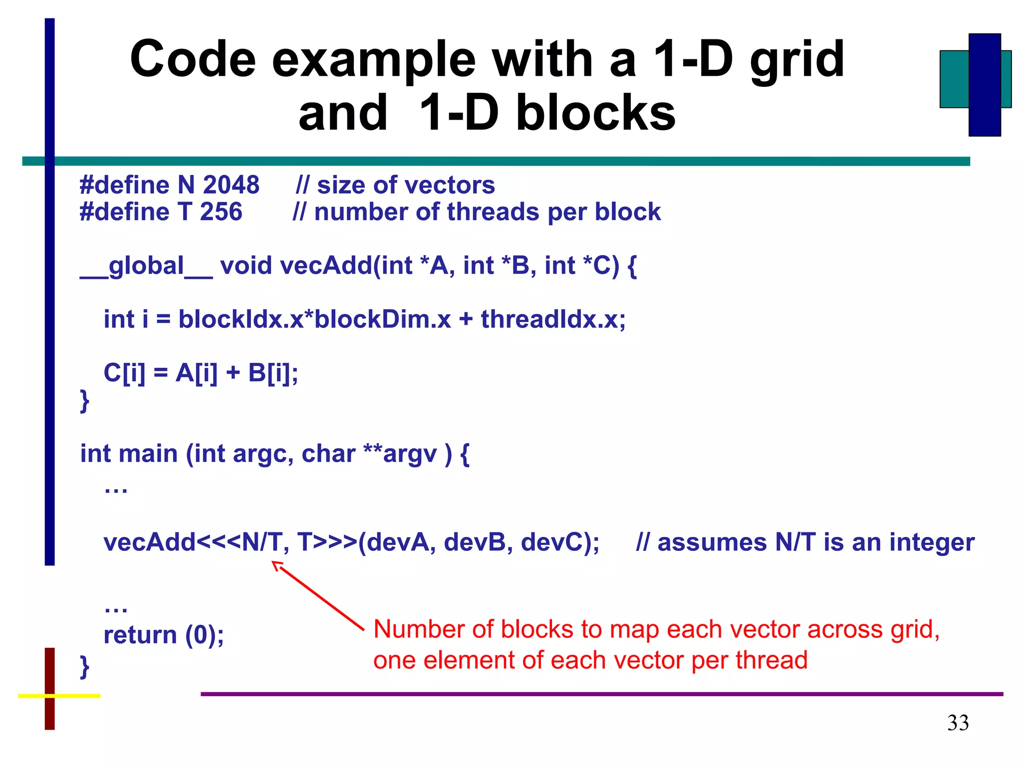 33
#define N 2048 // size of vectors
#define T 256 // number of threads per block
__global__ void vecAdd(int *A, int *B, int *C) {
int i = blockIdx.x*blockDim.x + threadIdx.x;
C[i] = A[i] + B[i];
}
int main (int argc, char **argv ) {
…
vecAdd<<<N/T, T>>>(devA, devB, devC); // assumes N/T is an integer
…
return (0);
}
Code example with a 1-D grid
and 1-D blocks
Number of blocks to map each vector across grid,
one element of each vector per thread
 