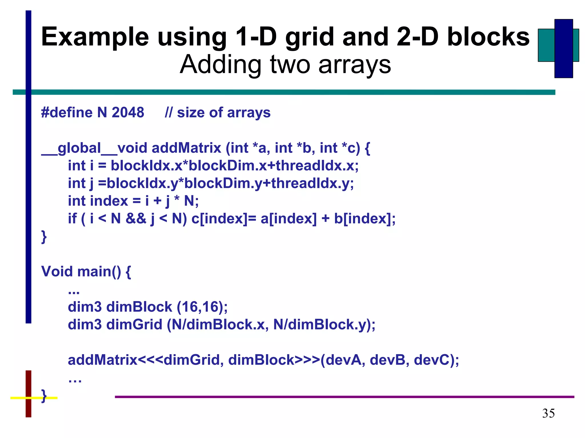 35
Example using 1-D grid and 2-D blocks
Adding two arrays
#define N 2048 // size of arrays
__global__void addMatrix (int *a, int *b, int *c) {
int i = blockIdx.x*blockDim.x+threadIdx.x;
int j =blockIdx.y*blockDim.y+threadIdx.y;
int index = i + j * N;
if ( i < N && j < N) c[index]= a[index] + b[index];
}
Void main() {
...
dim3 dimBlock (16,16);
dim3 dimGrid (N/dimBlock.x, N/dimBlock.y);
addMatrix<<<dimGrid, dimBlock>>>(devA, devB, devC);
…
}
 