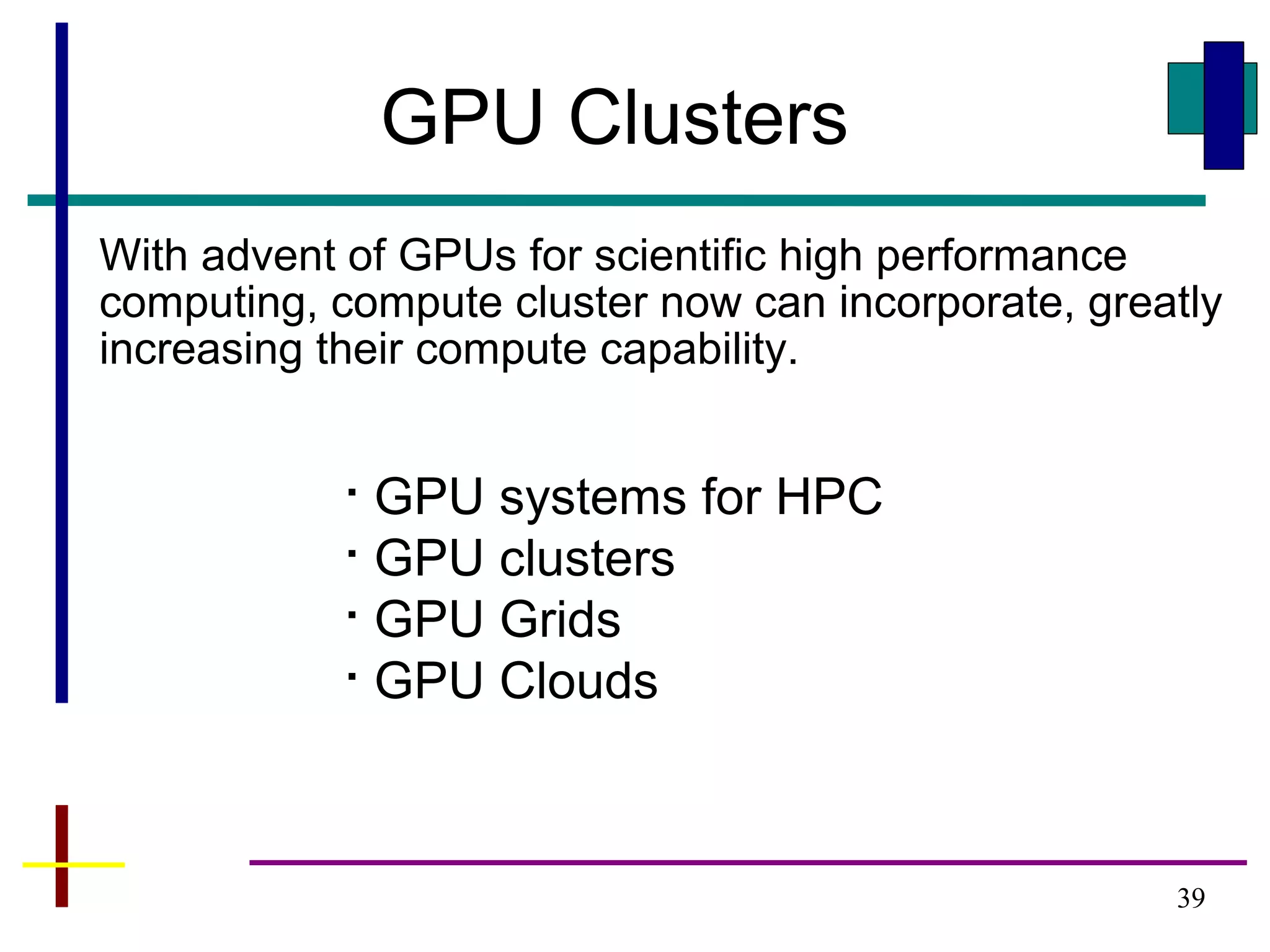 39
GPU Clusters

GPU systems for HPC

GPU clusters

GPU Grids

GPU Clouds
With advent of GPUs for scientific high performance
computing, compute cluster now can incorporate, greatly
increasing their compute capability.
 