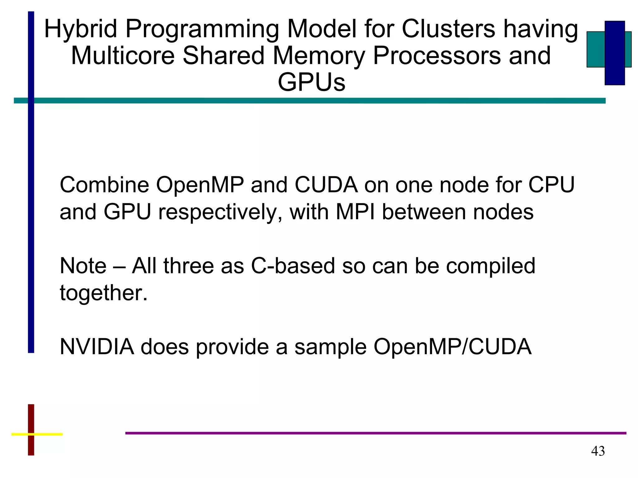 43
Hybrid Programming Model for Clusters having
Multicore Shared Memory Processors and
GPUs
Combine OpenMP and CUDA on one node for CPU
and GPU respectively, with MPI between nodes
Note – All three as C-based so can be compiled
together.
NVIDIA does provide a sample OpenMP/CUDA
 