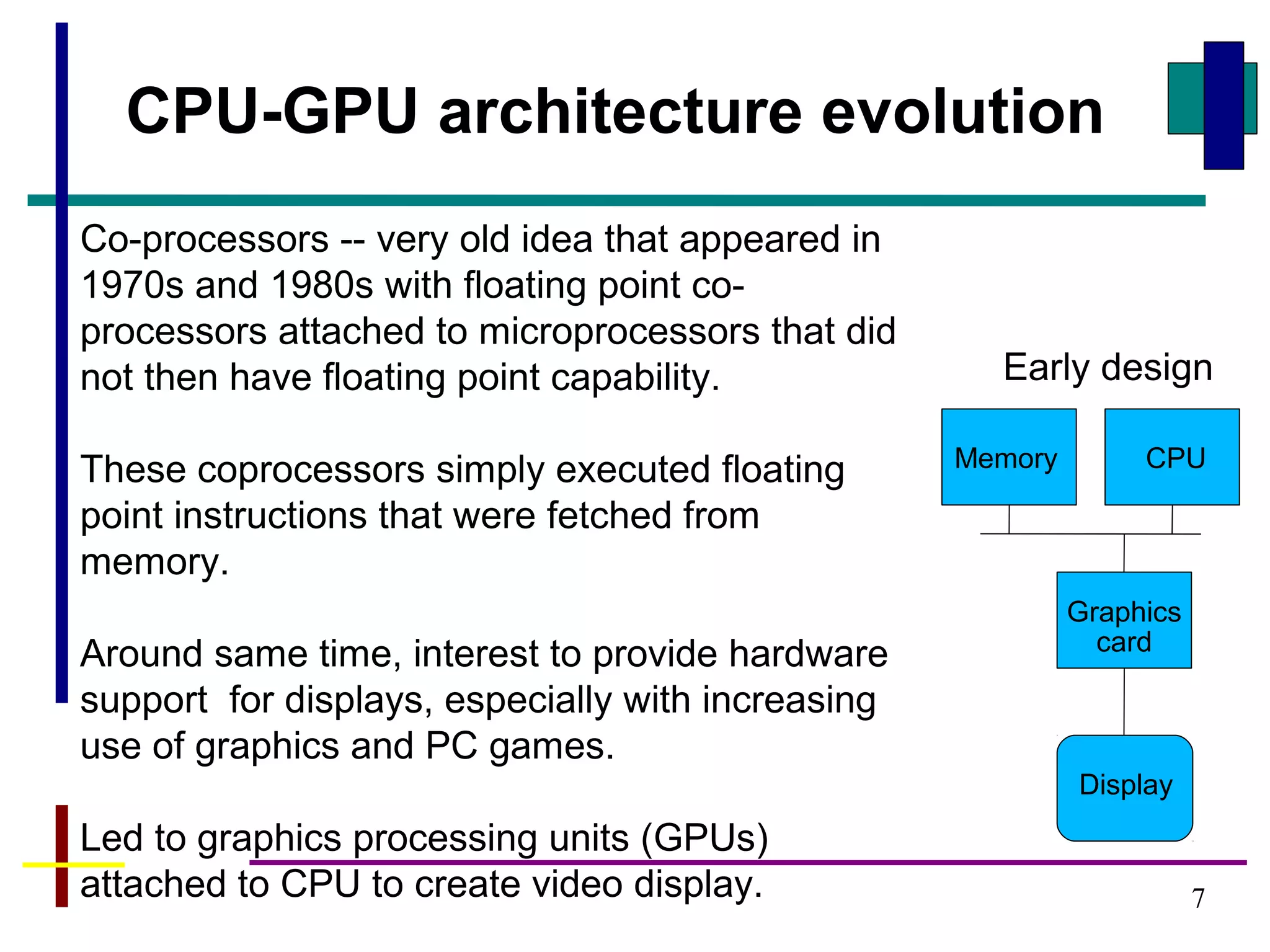 7
CPU-GPU architecture evolution
Co-processors -- very old idea that appeared in
1970s and 1980s with floating point co-
processors attached to microprocessors that did
not then have floating point capability.
These coprocessors simply executed floating
point instructions that were fetched from
memory.
Around same time, interest to provide hardware
support for displays, especially with increasing
use of graphics and PC games.
Led to graphics processing units (GPUs)
attached to CPU to create video display.
CPU
Graphics
card
Display
Memory
Early design
 