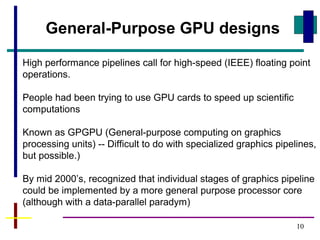 10
General-Purpose GPU designs
High performance pipelines call for high-speed (IEEE) floating point
operations.
People had been trying to use GPU cards to speed up scientific
computations
Known as GPGPU (General-purpose computing on graphics
processing units) -- Difficult to do with specialized graphics pipelines,
but possible.)
By mid 2000’s, recognized that individual stages of graphics pipeline
could be implemented by a more general purpose processor core
(although with a data-parallel paradym)
 
