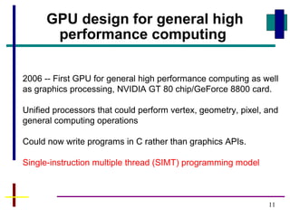 11
2006 -- First GPU for general high performance computing as well
as graphics processing, NVIDIA GT 80 chip/GeForce 8800 card.
Unified processors that could perform vertex, geometry, pixel, and
general computing operations
Could now write programs in C rather than graphics APIs.
Single-instruction multiple thread (SIMT) programming model
GPU design for general high
performance computing
 