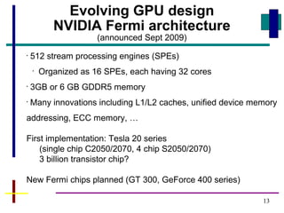 13
Evolving GPU design
NVIDIA Fermi architecture
(announced Sept 2009)
•
512 stream processing engines (SPEs)
•
Organized as 16 SPEs, each having 32 cores
•
3GB or 6 GB GDDR5 memory
•
Many innovations including L1/L2 caches, unified device memory
addressing, ECC memory, …
First implementation: Tesla 20 series
(single chip C2050/2070, 4 chip S2050/2070)
3 billion transistor chip?
New Fermi chips planned (GT 300, GeForce 400 series)
 