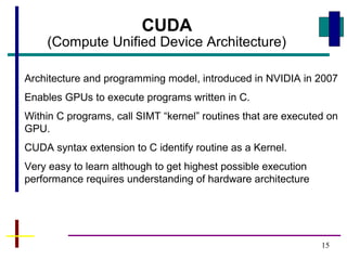 15
CUDA
(Compute Unified Device Architecture)
Architecture and programming model, introduced in NVIDIA in 2007
Enables GPUs to execute programs written in C.
Within C programs, call SIMT “kernel” routines that are executed on
GPU.
CUDA syntax extension to C identify routine as a Kernel.
Very easy to learn although to get highest possible execution
performance requires understanding of hardware architecture
 