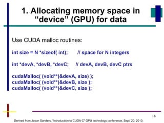 18
1. Allocating memory space in
“device” (GPU) for data
Use CUDA malloc routines:
int size = N *sizeof( int); // space for N integers
int *devA, *devB, *devC; // devA, devB, devC ptrs
cudaMalloc( (void**)&devA, size) );
cudaMalloc( (void**)&devB, size );
cudaMalloc( (void**)&devC, size );
Derived from Jason Sanders, "Introduction to CUDA C" GPU technology conference, Sept. 20, 2010.
 
