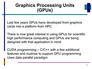 2
Last few years GPUs have developed from graphics
cards into a platform from HPC
There is now great interest in using GPUs for scientific
high performance computing and GPUs are being
designed with that application in mind
CUDA programming – C/C++ with a few additional
features and routines to support GPU programming.
Uses data parallel paradigm
Graphics Processing Units
(GPUs)
 