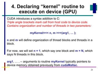 21
4. Declaring “kernel” routine to
execute on device (GPU)
CUDA introduces a syntax addition to C:
Triple angle brackets mark call from host code to device code.
Contains organization and number of threads in two parameters:
myKernel<<< n, m >>>(arg1, … );
n and m will define organization of thread blocks and threads in a
block.
For now, we will set n = 1, which say one block and m = N, which
says N threads in this block.
arg1, … , -- arguments to routine myKernel typically pointers to
device memory obtained previously from cudaMallac.
 