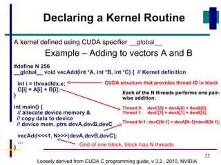 22
A kernel defined using CUDA specifier __global__
Example – Adding to vectors A and B
#define N 256
__global__ void vecAdd(int *A, int *B, int *C) { // Kernel definition
int i = threadIdx.x;
C[i] = A[i] + B[i];
}
int main() {
// allocate device memory &
// copy data to device
// device mem. ptrs devA,devB,devC
vecAdd<<<1, N>>>(devA,devB,devC);
…
}
Loosely derived from CUDA C programming guide, v 3.2 , 2010, NVIDIA
Declaring a Kernel Routine
Each of the N threads performs one pair-
wise addition:
Thread 0: devC[0] = devA[0] + devB[0];
Thread 1: devC[1] = devA[1] + devB[1];
Thread N-1: devC[N-1] = devA[N-1]+devB[N-1];
Grid of one block, block has N threads
CUDA structure that provides thread ID in block
 