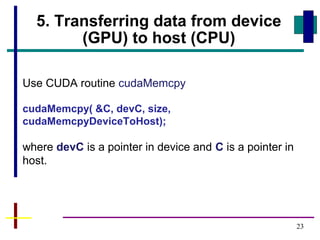 23
5. Transferring data from device
(GPU) to host (CPU)
Use CUDA routine cudaMemcpy
cudaMemcpy( &C, devC, size,
cudaMemcpyDeviceToHost);
where devC is a pointer in device and C is a pointer in
host.
 