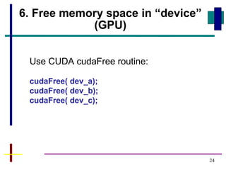 24
6. Free memory space in “device”
(GPU)
Use CUDA cudaFree routine:
cudaFree( dev_a);
cudaFree( dev_b);
cudaFree( dev_c);
 