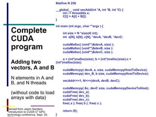 26
Complete
CUDA
program
Adding two
vectors, A and B
N elements in A and
B, and N threads
(without code to load
arrays with data)
#define N 256
__global__ void vecAdd(int *A, int *B, int *C) {
int i = threadIdx.x;
C[i] = A[i] + B[i];
}
int main (int argc, char **argv ) {
int size = N *sizeof( int);
int a[N], b[N], c[N], *devA, *devB, *devC;
cudaMalloc( (void**)&devA, size) );
cudaMalloc( (void**)&devB, size );
cudaMalloc( (void**)&devC, size );
a = (int*)malloc(size); b = (int*)malloc(size);c =
(int*)malloc(size);
cudaMemcpy( devA, a, size, cudaMemcpyHostToDevice);
cudaMemcpy( dev_B, b size, cudaMemcpyHostToDevice);
vecAdd<<<1, N>>>(devA, devB, devC);
cudaMemcpy( &c, devC size, cudaMemcpyDeviceToHost);
cudaFree( dev_a);
cudaFree( dev_b);
cudaFree( dev_c);
free( a ); free( b ); free( c );
return (0);
}
Derived from Jason Sanders,
"Introduction to CUDA C" GPU
technology conference, Sept. 20,
 