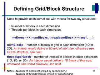 28
Need to provide each kernel call with values for two key structures:
•
Number of blocks in each dimension
•
Threads per block in each dimension
myKernel<<< numBlocks, threadsperBlock >>>(arg1, … );
numBlocks – number of blocks in grid in each dimension (1D or
2D). An integer would define a 1D grid of that size, otherwise use
CUDA structure, see next.
threadsperBlock – number of threads in a block in each dimension
(1D, 2D, or 3D). An integer would define a 1D block of that size,
otherwise use CUDA structure, see next.
Notes: Number of blocks not limited by specific GPU.
Number of threads/block is limited by specific GPU.
Defining Grid/Block Structure
 