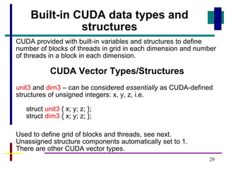 29
CUDA provided with built-in variables and structures to define
number of blocks of threads in grid in each dimension and number
of threads in a block in each dimension.
CUDA Vector Types/Structures
unit3 and dim3 – can be considered essentially as CUDA-defined
structures of unsigned integers: x, y, z, i.e.
struct unit3 { x; y; z; };
struct dim3 { x; y; z; };
Used to define grid of blocks and threads, see next.
Unassigned structure components automatically set to 1.
There are other CUDA vector types.
Built-in CUDA data types and
structures
 