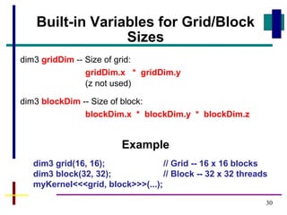 30
Built-in Variables for Grid/Block
Sizes
dim3 gridDim -- Size of grid:
gridDim.x * gridDim.y
(z not used)
dim3 blockDim -- Size of block:
blockDim.x * blockDim.y * blockDim.z
Example
dim3 grid(16, 16); // Grid -- 16 x 16 blocks
dim3 block(32, 32); // Block -- 32 x 32 threads
myKernel<<<grid, block>>>(...);
 