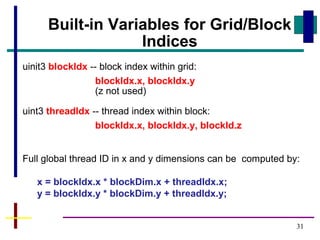 31
Built-in Variables for Grid/Block
Indices
uinit3 blockIdx -- block index within grid:
blockIdx.x, blockIdx.y
(z not used)
uint3 threadIdx -- thread index within block:
blockIdx.x, blockIdx.y, blockId.z
Full global thread ID in x and y dimensions can be computed by:
x = blockIdx.x * blockDim.x + threadIdx.x;
y = blockIdx.y * blockDim.y + threadIdx.y;
 
