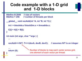 33
#define N 2048 // size of vectors
#define T 256 // number of threads per block
__global__ void vecAdd(int *A, int *B, int *C) {
int i = blockIdx.x*blockDim.x + threadIdx.x;
C[i] = A[i] + B[i];
}
int main (int argc, char **argv ) {
…
vecAdd<<<N/T, T>>>(devA, devB, devC); // assumes N/T is an integer
…
return (0);
}
Code example with a 1-D grid
and 1-D blocks
Number of blocks to map each vector across grid,
one element of each vector per thread
 