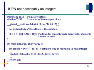 34
#define N 2048 // size of vectors
#define T 240 // number of threads per block
__global__ void vecAdd(int *A, int *B, int *C) {
int i = blockIdx.x*blockDim.x + threadIdx.x;
if (i < N) C[i] = A[i] + B[i]; // allows for more threads than vector elements
// some unused
}
int main (int argc, char **argv ) {
int blocks = (N + T - 1) / T; // efficient way of rounding to next integer
…
vecAdd<<<blocks, T>>>(devA, devB, devC);
…
return (0);
}
If T/N not necessarily an integer:
 