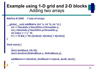 35
Example using 1-D grid and 2-D blocks
Adding two arrays
#define N 2048 // size of arrays
__global__void addMatrix (int *a, int *b, int *c) {
int i = blockIdx.x*blockDim.x+threadIdx.x;
int j =blockIdx.y*blockDim.y+threadIdx.y;
int index = i + j * N;
if ( i < N && j < N) c[index]= a[index] + b[index];
}
Void main() {
...
dim3 dimBlock (16,16);
dim3 dimGrid (N/dimBlock.x, N/dimBlock.y);
addMatrix<<<dimGrid, dimBlock>>>(devA, devB, devC);
…
}
 