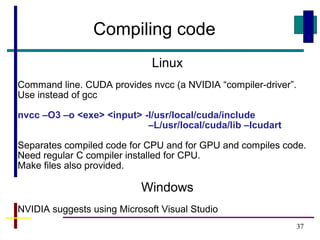 37
Compiling code
Linux
Command line. CUDA provides nvcc (a NVIDIA “compiler-driver”.
Use instead of gcc
nvcc –O3 –o <exe> <input> -I/usr/local/cuda/include
–L/usr/local/cuda/lib –lcudart
Separates compiled code for CPU and for GPU and compiles code.
Need regular C compiler installed for CPU.
Make files also provided.
Windows
NVIDIA suggests using Microsoft Visual Studio
 