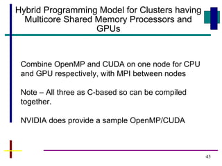 43
Hybrid Programming Model for Clusters having
Multicore Shared Memory Processors and
GPUs
Combine OpenMP and CUDA on one node for CPU
and GPU respectively, with MPI between nodes
Note – All three as C-based so can be compiled
together.
NVIDIA does provide a sample OpenMP/CUDA
 