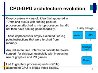 7
CPU-GPU architecture evolution
Co-processors -- very old idea that appeared in
1970s and 1980s with floating point co-
processors attached to microprocessors that did
not then have floating point capability.
These coprocessors simply executed floating
point instructions that were fetched from
memory.
Around same time, interest to provide hardware
support for displays, especially with increasing
use of graphics and PC games.
Led to graphics processing units (GPUs)
attached to CPU to create video display.
CPU
Graphics
card
Display
Memory
Early design
 