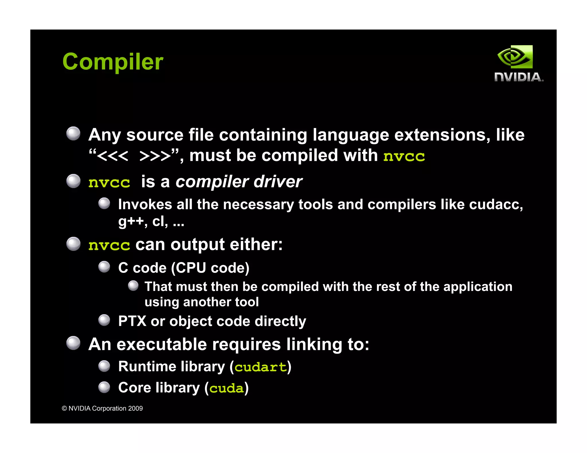 © NVIDIA Corporation 2009
Compiler
Any source file containing language extensions, like
“<<< >>>”, must be compiled with nvcc
nvcc is a compiler driver
Invokes all the necessary tools and compilers like cudacc,
g++, cl, ...
nvcc can output either:
C code (CPU code)
That must then be compiled with the rest of the application
using another tool
PTX or object code directly
An executable requires linking to:
Runtime library (cudart)
Core library (cuda)
 