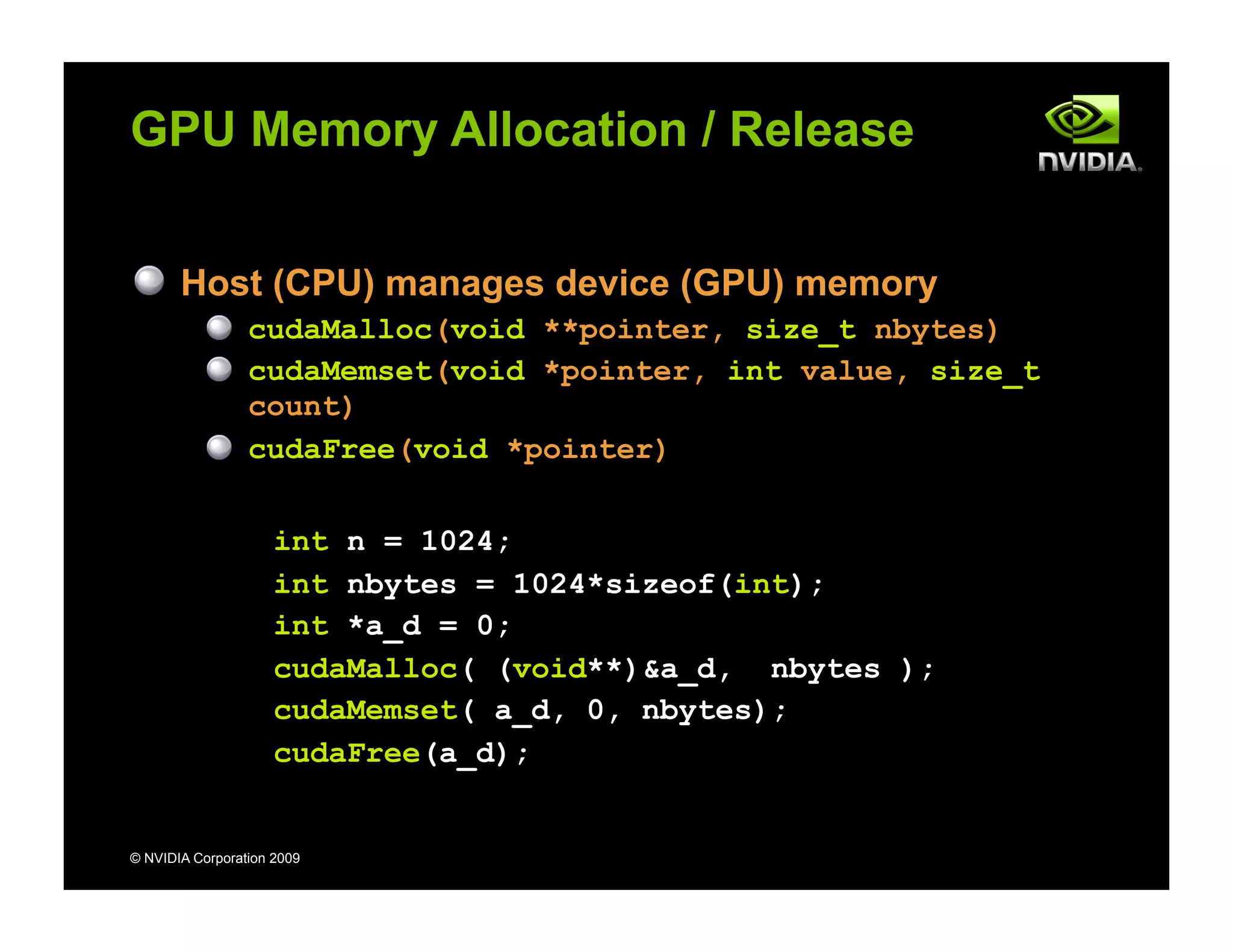 © NVIDIA Corporation 2009
GPU Memory Allocation / Release
Host (CPU) manages device (GPU) memory
cudaMalloc(void **pointer, size_t nbytes)
cudaMemset(void *pointer, int value, size_t
count)
cudaFree(void *pointer)
int n = 1024;
int nbytes = 1024*sizeof(int);
int *a_d = 0;
cudaMalloc( (void**)&a_d, nbytes );
cudaMemset( a_d, 0, nbytes);
cudaFree(a_d);
 