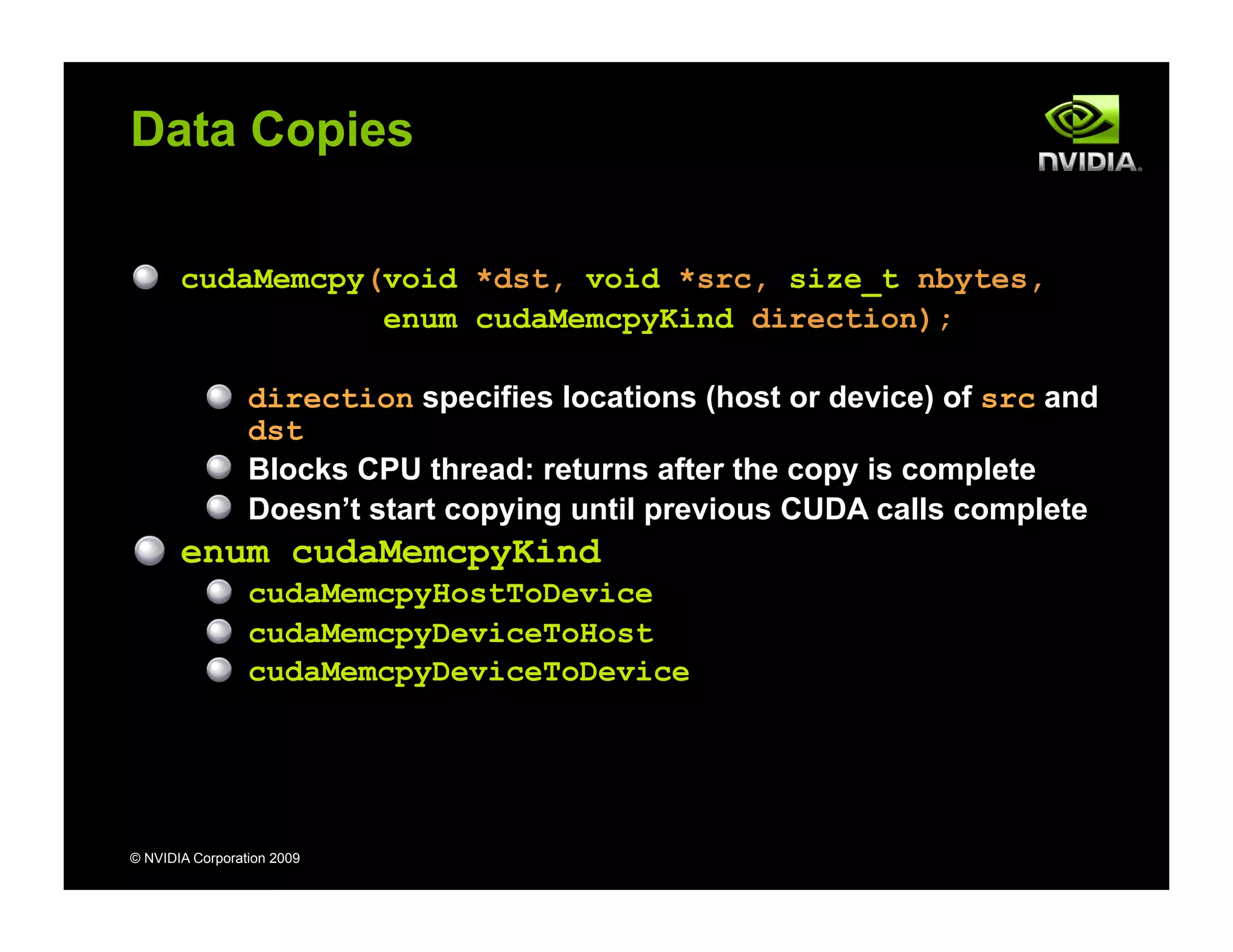 © NVIDIA Corporation 2009
Data Copies
cudaMemcpy(void *dst, void *src, size_t nbytes,
enum cudaMemcpyKind direction);
direction specifies locations (host or device) of src and
dst
Blocks CPU thread: returns after the copy is complete
Doesn’t start copying until previous CUDA calls complete
enum cudaMemcpyKind
cudaMemcpyHostToDevice
cudaMemcpyDeviceToHost
cudaMemcpyDeviceToDevice
 