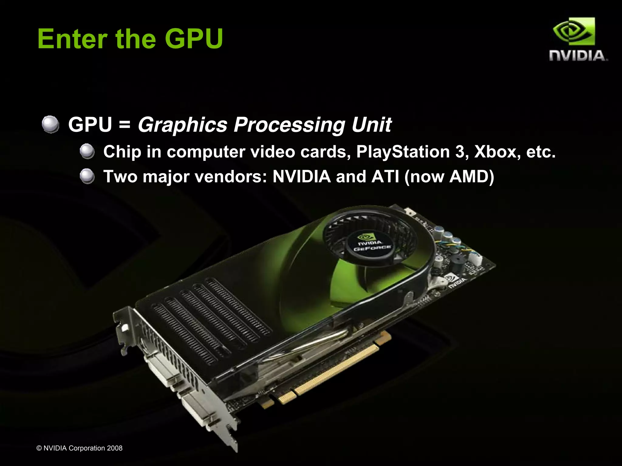 © NVIDIA Corporation 2008
Enter the GPU
GPU = Graphics Processing Unit
Chip in computer video cards, PlayStation 3, Xbox, etc.
Two major vendors: NVIDIA and ATI (now AMD)
 