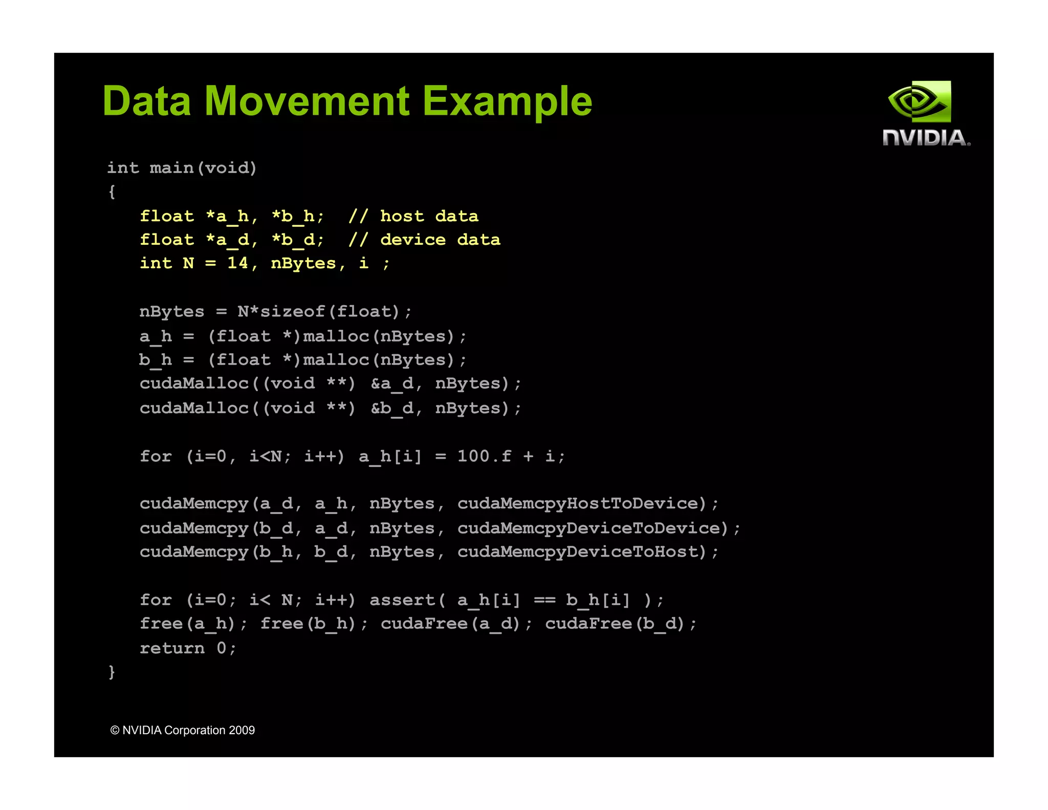 int main(void)
{
float *a_h, *b_h; // host data
float *a_d, *b_d; // device data
int N = 14, nBytes, i ;
nBytes = N*sizeof(float);
a_h = (float *)malloc(nBytes);
b_h = (float *)malloc(nBytes);
cudaMalloc((void **) &a_d, nBytes);
cudaMalloc((void **) &b_d, nBytes);
for (i=0, i<N; i++) a_h[i] = 100.f + i;
cudaMemcpy(a_d, a_h, nBytes, cudaMemcpyHostToDevice);
cudaMemcpy(b_d, a_d, nBytes, cudaMemcpyDeviceToDevice);
cudaMemcpy(b_h, b_d, nBytes, cudaMemcpyDeviceToHost);
for (i=0; i< N; i++) assert( a_h[i] == b_h[i] );
free(a_h); free(b_h); cudaFree(a_d); cudaFree(b_d);
return 0;
}
© NVIDIA Corporation 2009
Data Movement Example
Host Device
 
