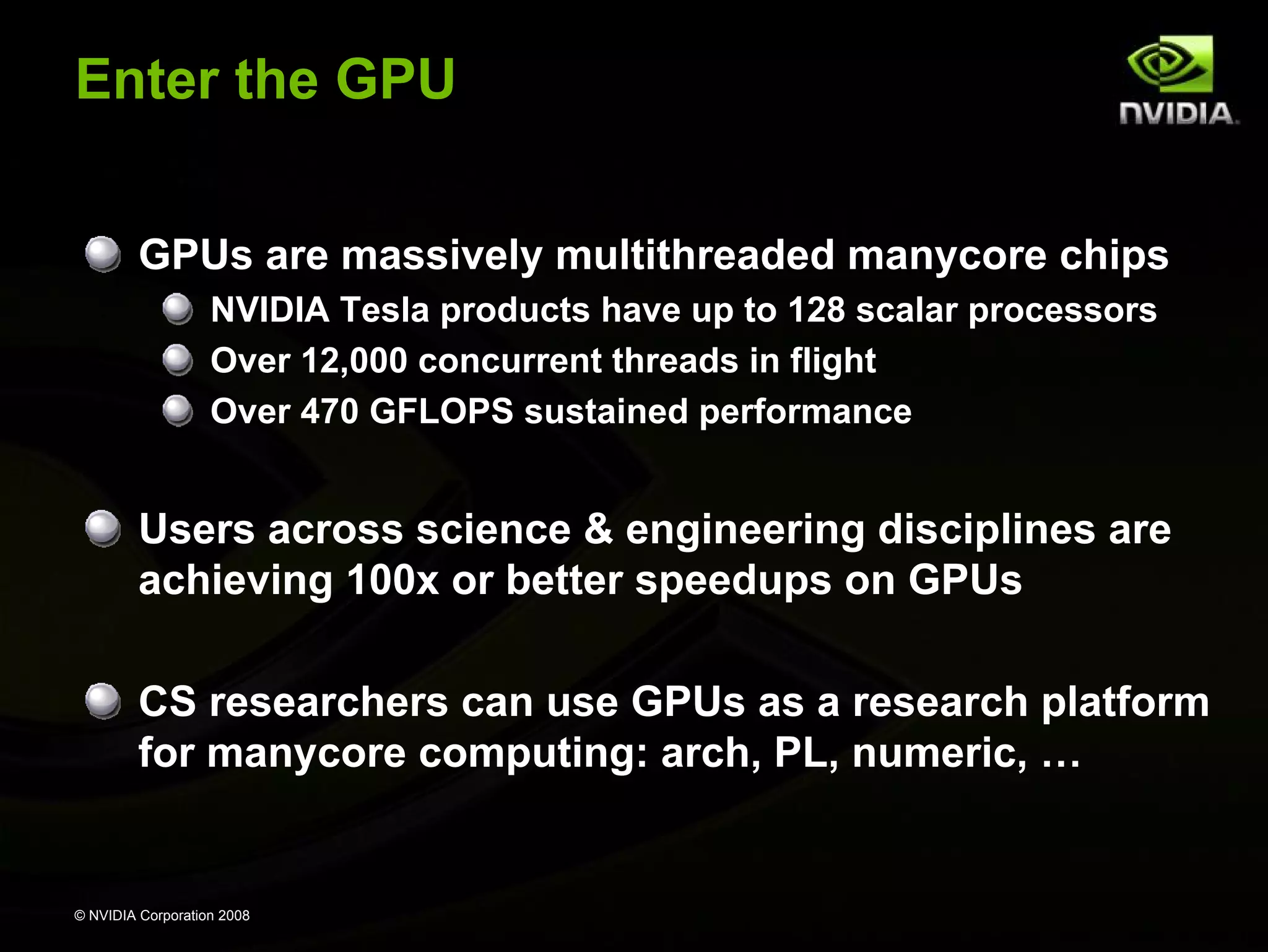 © NVIDIA Corporation 2008
Enter the GPU
GPUs are massively multithreaded manycore chips
NVIDIA Tesla products have up to 128 scalar processors
Over 12,000 concurrent threads in flight
Over 470 GFLOPS sustained performance
Users across science & engineering disciplines are
achieving 100x or better speedups on GPUs
CS researchers can use GPUs as a research platform
for manycore computing: arch, PL, numeric, …
 