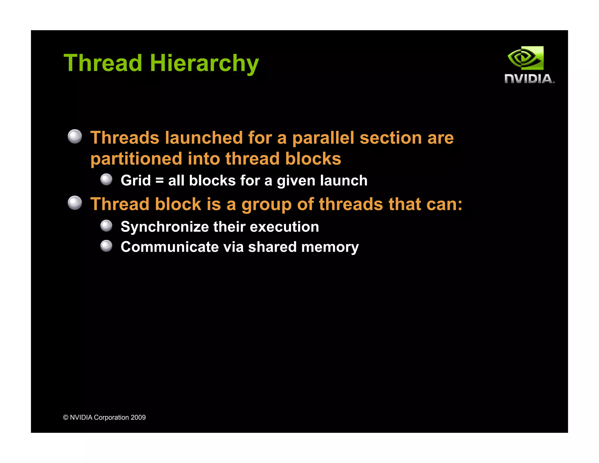 © NVIDIA Corporation 2009
Thread Hierarchy
Threads launched for a parallel section are
partitioned into thread blocks
Grid = all blocks for a given launch
Thread block is a group of threads that can:
Synchronize their execution
Communicate via shared memory
 