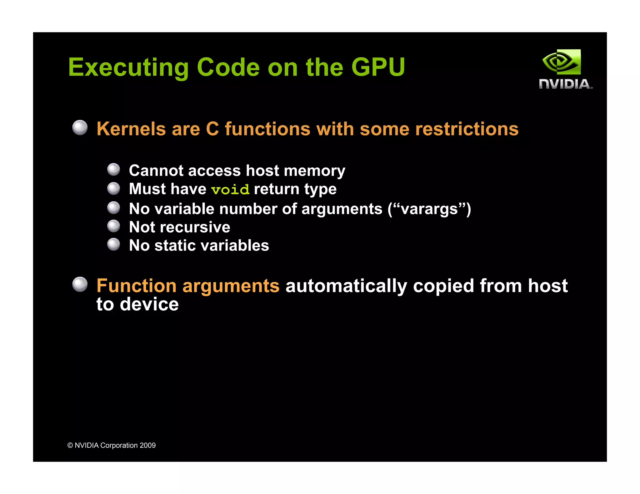 © NVIDIA Corporation 2009
Executing Code on the GPU
Kernels are C functions with some restrictions
Cannot access host memory
Must have void return type
No variable number of arguments (“varargs”)
Not recursive
No static variables
Function arguments automatically copied from host
to device
 