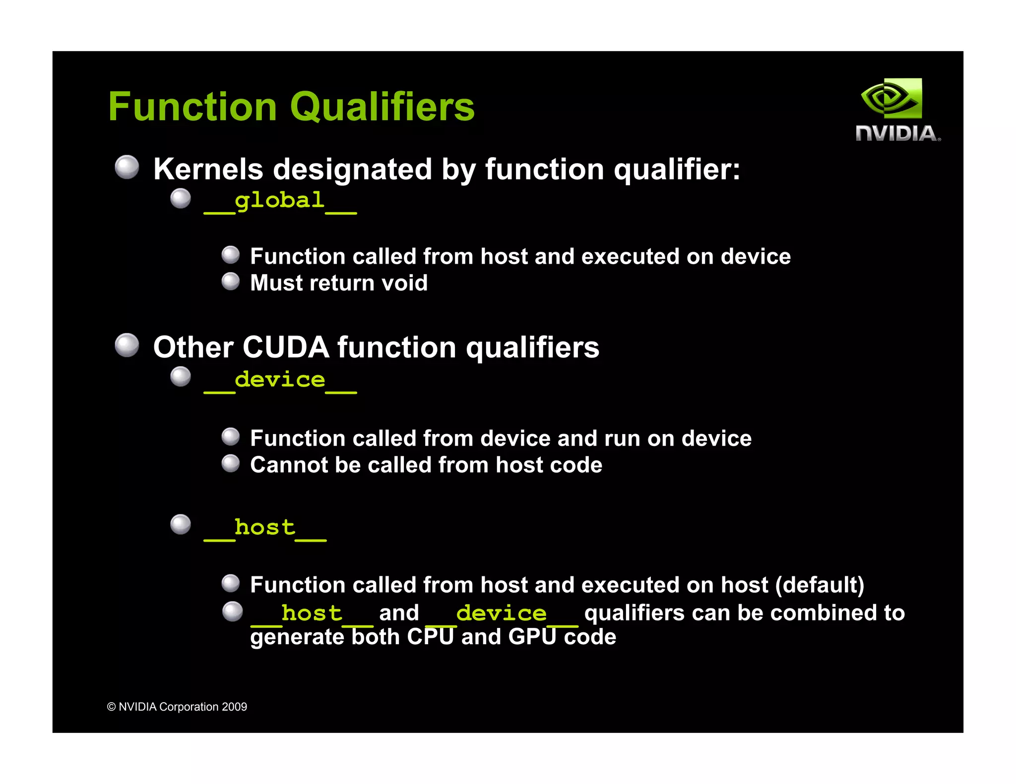 © NVIDIA Corporation 2009
Function Qualifiers
Kernels designated by function qualifier:
__global__
Function called from host and executed on device
Must return void
Other CUDA function qualifiers
__device__
Function called from device and run on device
Cannot be called from host code
__host__
Function called from host and executed on host (default)
__host__ and __device__ qualifiers can be combined to
generate both CPU and GPU code
 