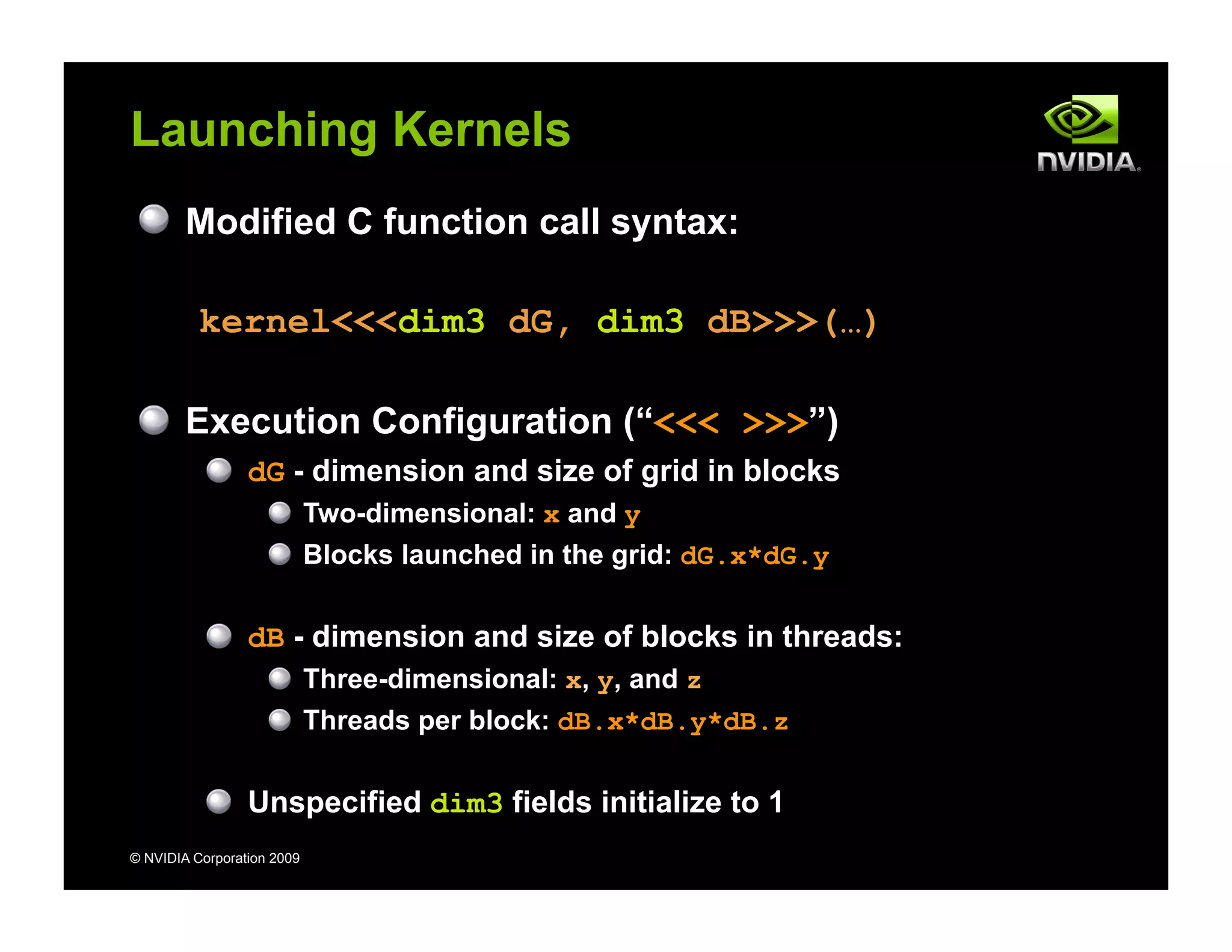 © NVIDIA Corporation 2009
Launching Kernels
Modified C function call syntax:
kernel<<<dim3 dG, dim3 dB>>>(…)
Execution Configuration (“<<< >>>”)
dG - dimension and size of grid in blocks
Two-dimensional: x and y
Blocks launched in the grid: dG.x*dG.y
dB - dimension and size of blocks in threads:
Three-dimensional: x, y, and z
Threads per block: dB.x*dB.y*dB.z
Unspecified dim3 fields initialize to 1
 