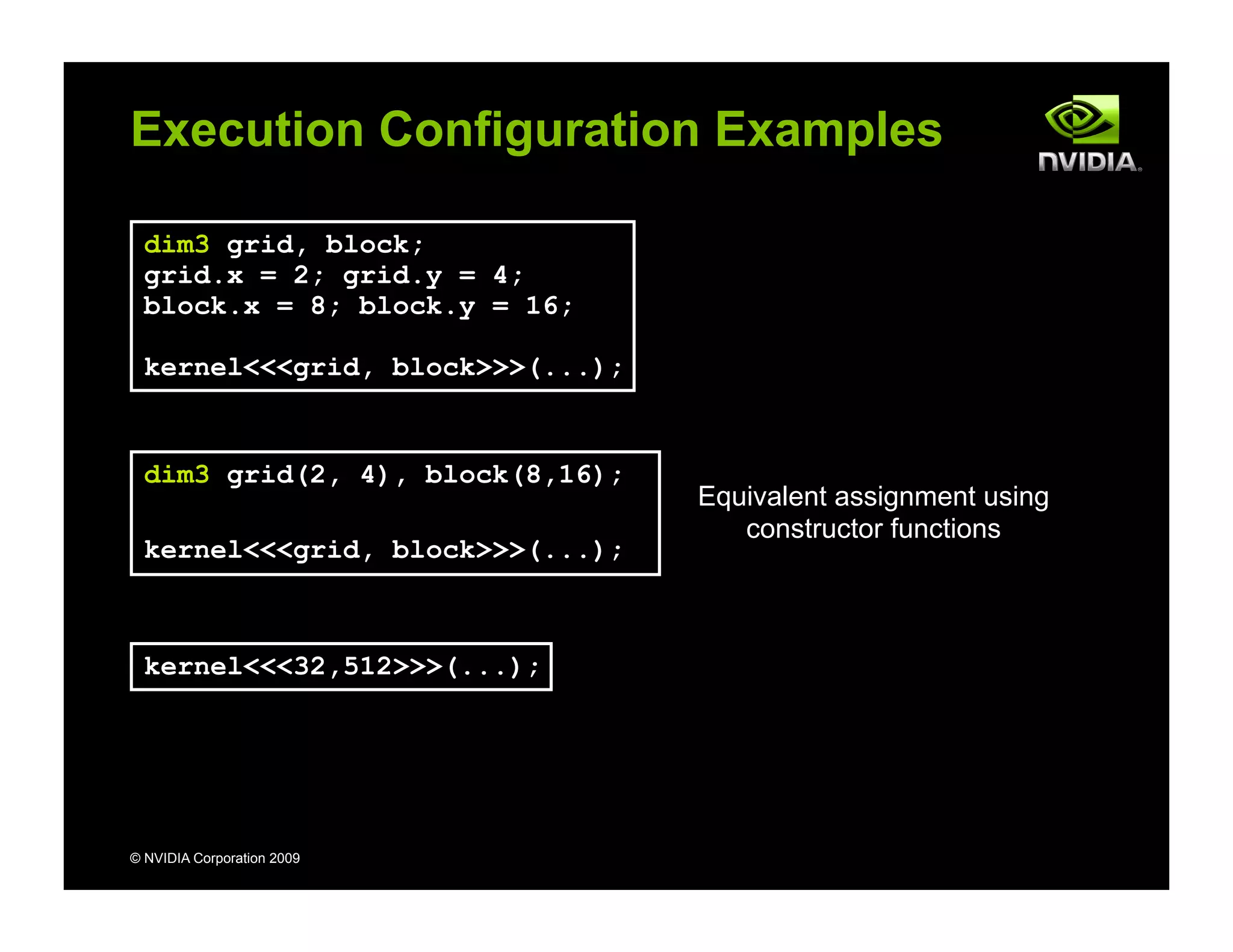 © NVIDIA Corporation 2009
Execution Configuration Examples
kernel<<<32,512>>>(...);
dim3 grid, block;
grid.x = 2; grid.y = 4;
block.x = 8; block.y = 16;
kernel<<<grid, block>>>(...);
dim3 grid(2, 4), block(8,16);
kernel<<<grid, block>>>(...);
Equivalent assignment using
constructor functions
 