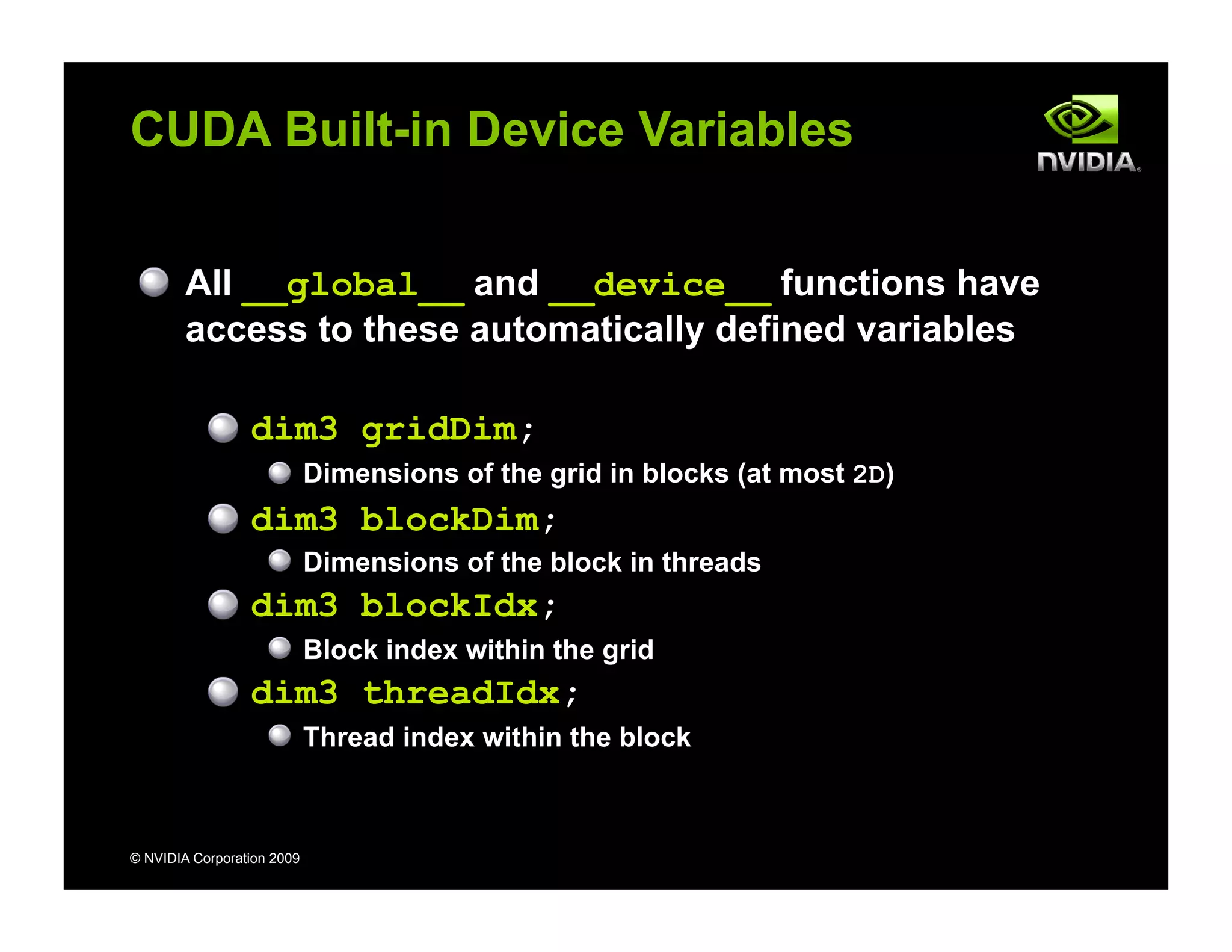 © NVIDIA Corporation 2009
CUDA Built-in Device Variables
All __global__ and __device__ functions have
access to these automatically defined variables
dim3 gridDim;
Dimensions of the grid in blocks (at most 2D)
dim3 blockDim;
Dimensions of the block in threads
dim3 blockIdx;
Block index within the grid
dim3 threadIdx;
Thread index within the block
 