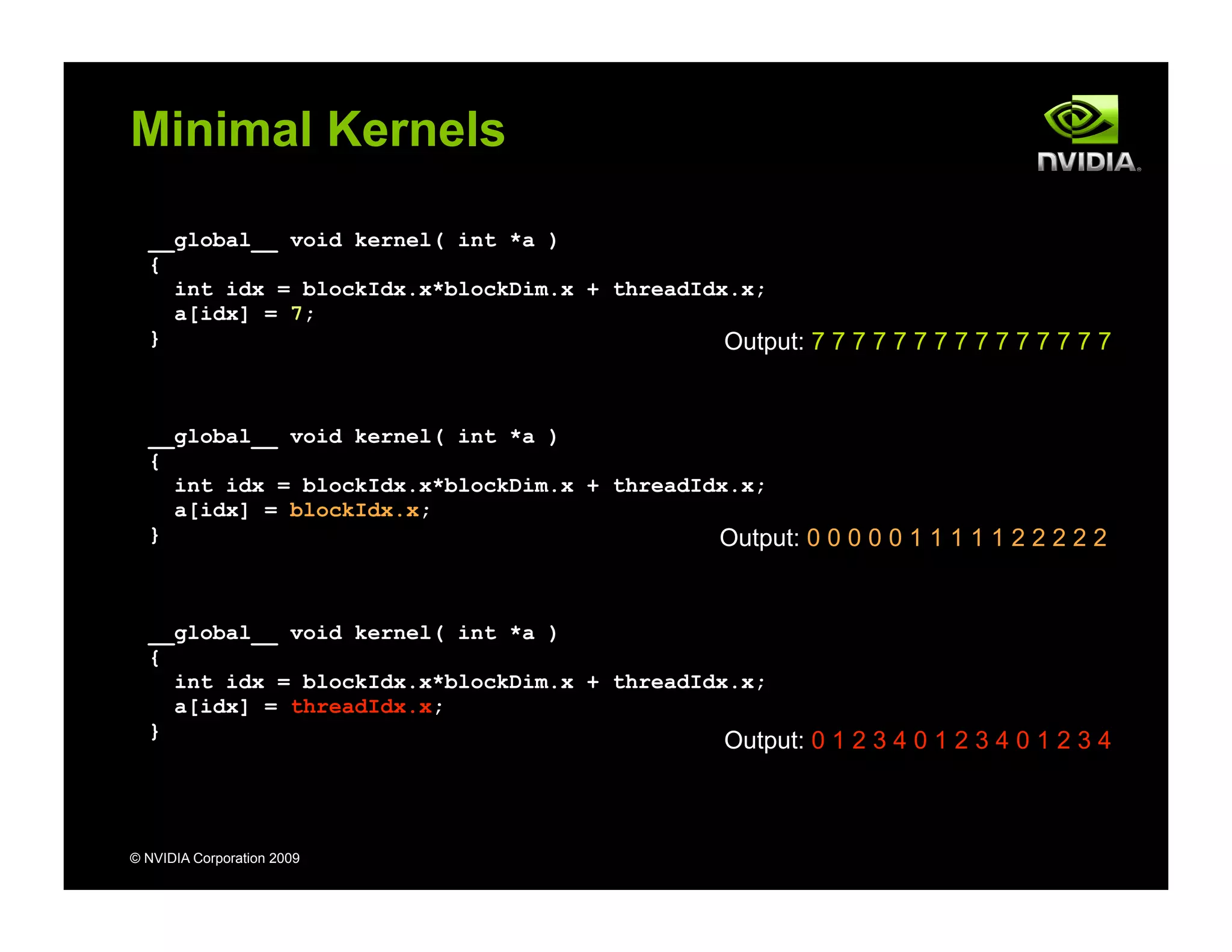 © NVIDIA Corporation 2009
Minimal Kernels
__global__ void kernel( int *a )
{
int idx = blockIdx.x*blockDim.x + threadIdx.x;
a[idx] = 7;
}
__global__ void kernel( int *a )
{
int idx = blockIdx.x*blockDim.x + threadIdx.x;
a[idx] = blockIdx.x;
}
__global__ void kernel( int *a )
{
int idx = blockIdx.x*blockDim.x + threadIdx.x;
a[idx] = threadIdx.x;
}
Output: 7 7 7 7 7 7 7 7 7 7 7 7 7 7 7
Output: 0 0 0 0 0 1 1 1 1 1 2 2 2 2 2
Output: 0 1 2 3 4 0 1 2 3 4 0 1 2 3 4
 