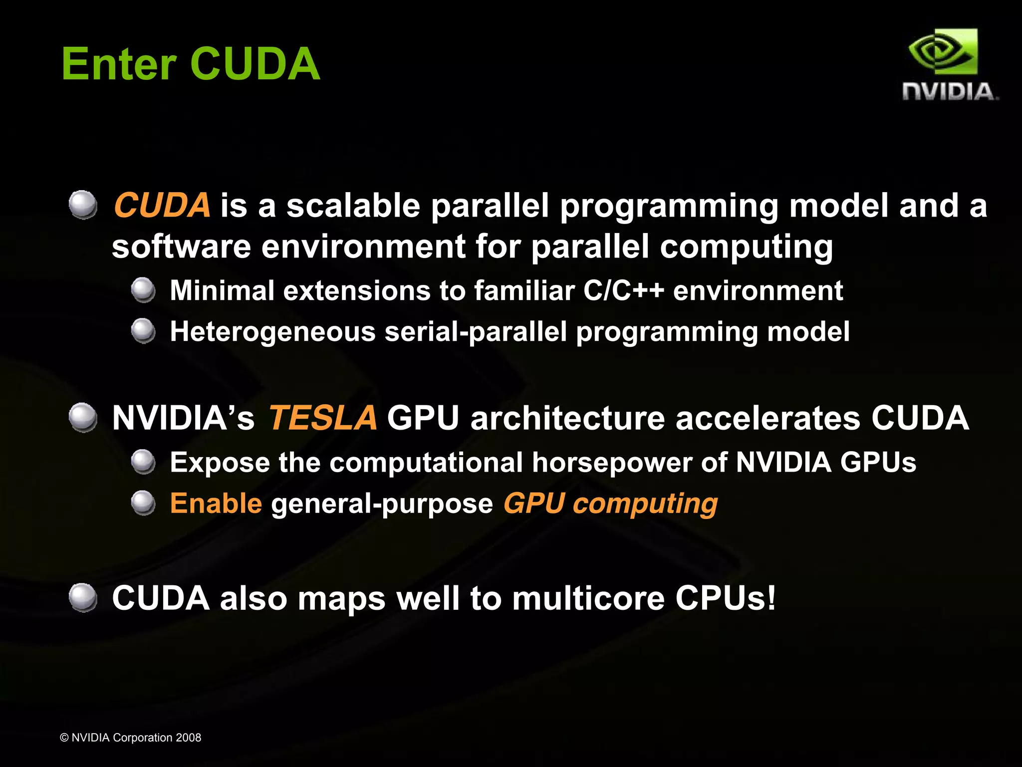© NVIDIA Corporation 2008
Enter CUDA
CUDA is a scalable parallel programming model and a
software environment for parallel computing
Minimal extensions to familiar C/C++ environment
Heterogeneous serial-parallel programming model
NVIDIA’s TESLA GPU architecture accelerates CUDA
Expose the computational horsepower of NVIDIA GPUs
Enable general-purpose GPU computing
CUDA also maps well to multicore CPUs!
 
