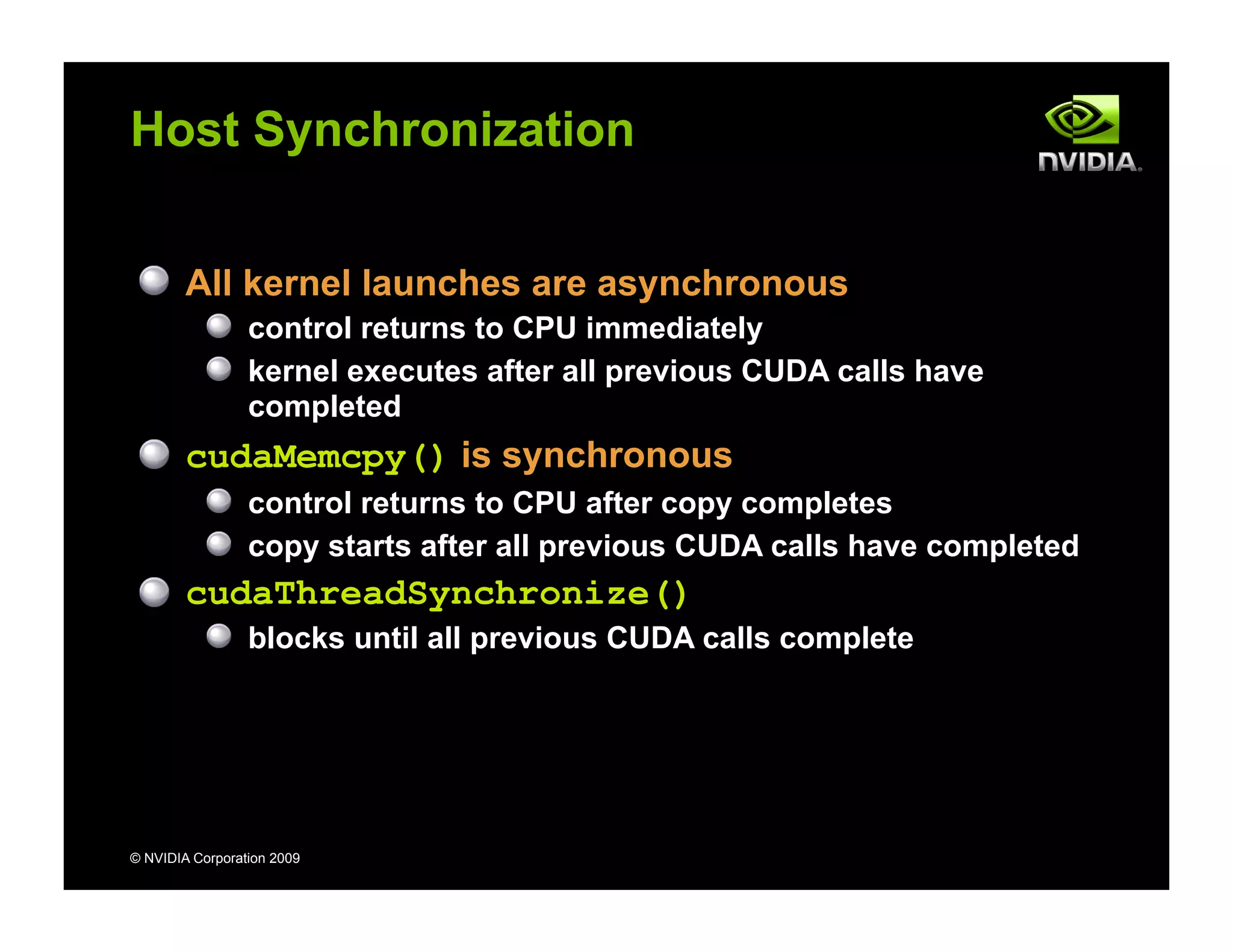© NVIDIA Corporation 2009
Host Synchronization
All kernel launches are asynchronous
control returns to CPU immediately
kernel executes after all previous CUDA calls have
completed
cudaMemcpy() is synchronous
control returns to CPU after copy completes
copy starts after all previous CUDA calls have completed
cudaThreadSynchronize()
blocks until all previous CUDA calls complete
 