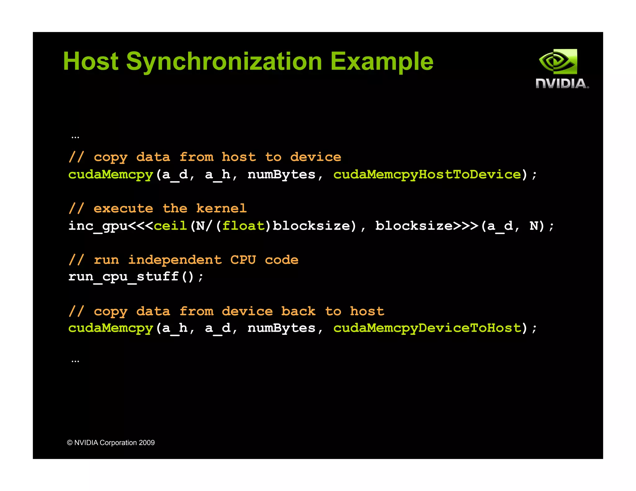 © NVIDIA Corporation 2009
Host Synchronization Example
…
// copy data from host to device
cudaMemcpy(a_d, a_h, numBytes, cudaMemcpyHostToDevice);
// execute the kernel
inc_gpu<<<ceil(N/(float)blocksize), blocksize>>>(a_d, N);
// run independent CPU code
run_cpu_stuff();
// copy data from device back to host
cudaMemcpy(a_h, a_d, numBytes, cudaMemcpyDeviceToHost);
…
 